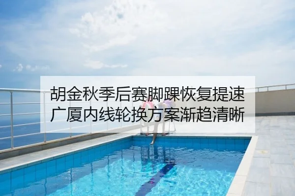 胡金秋季后赛脚踝恢复提速 广厦内线轮换方案渐趋清晰