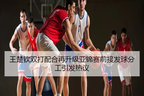 王楚钦双打配合再升级亚锦赛前接发球分工引发热议