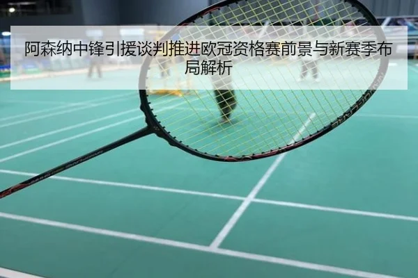 阿森纳中锋引援谈判推进欧冠资格赛前景与新赛季布局解析