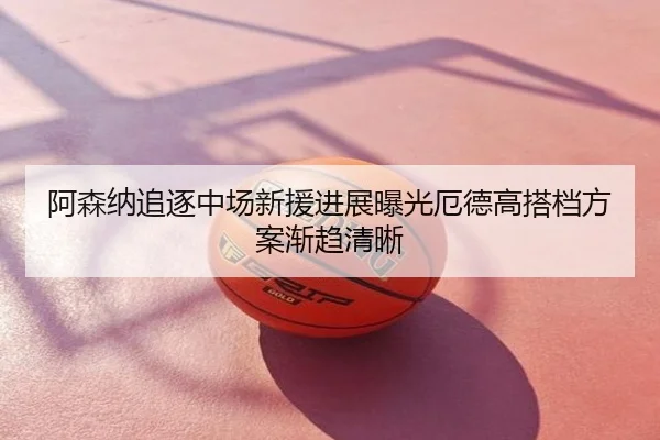 阿森纳追逐中场新援进展曝光厄德高搭档方案渐趋清晰