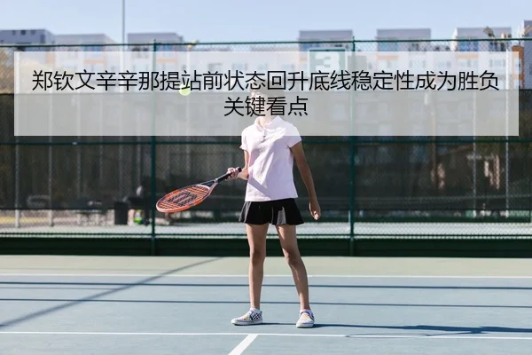郑钦文辛辛那提站前状态回升底线稳定性成为胜负关键看点