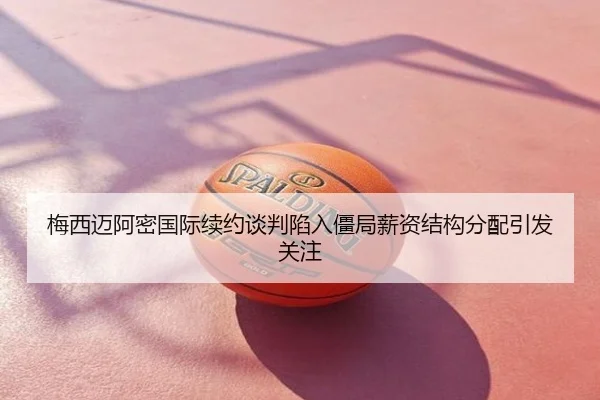 梅西迈阿密国际续约谈判陷入僵局薪资结构分配引发关注