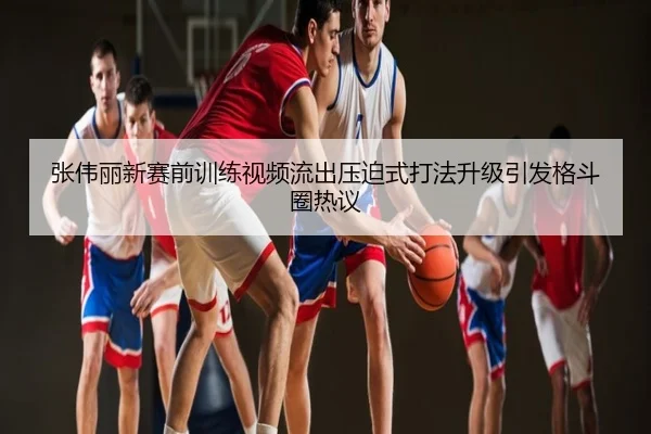 张伟丽新赛前训练视频流出压迫式打法升级引发格斗圈热议