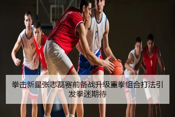 拳击新星张志磊赛前备战升级重拳组合打法引发拳迷期待