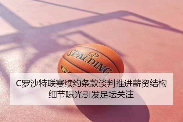C罗沙特联赛续约条款谈判推进薪资结构细节曝光引发足坛关注