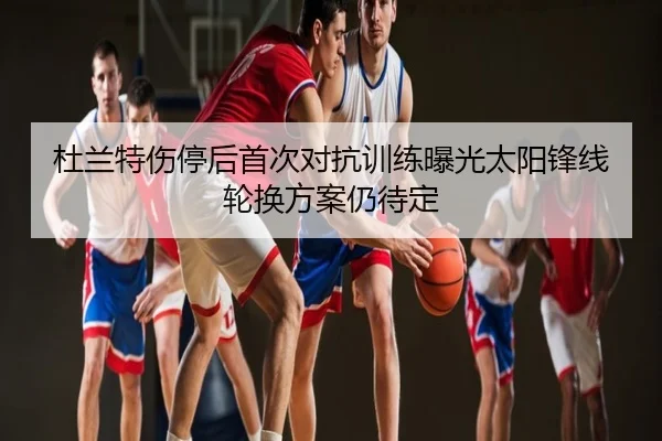 杜兰特伤停后首次对抗训练曝光太阳锋线轮换方案仍待定