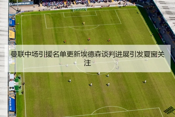 曼联中场引援名单更新埃德森谈判进展引发夏窗关注
