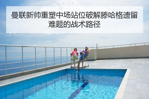 曼联新帅重塑中场站位破解滕哈格遗留难题的战术路径