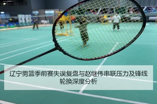 辽宁男篮季前赛失误复盘与赵继伟串联压力及锋线轮换深度分析