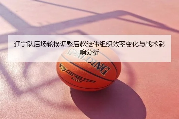 辽宁队后场轮换调整后赵继伟组织效率变化与战术影响分析
